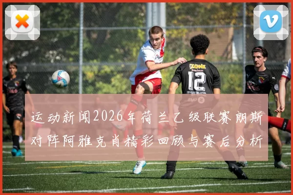 运动新闻2026年荷兰乙级联赛朗斯对阵阿雅克肖精彩回顾与赛后分析