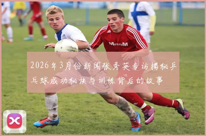 2026年3月份新闻张秀英专访揭秘乒乓球成功秘诀与训练背后的故事