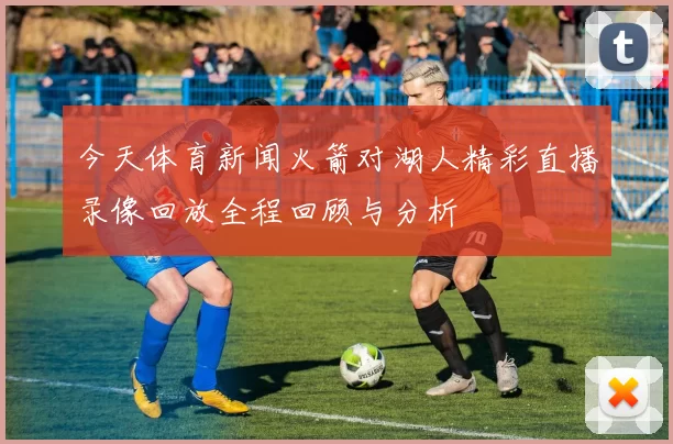 今天体育新闻火箭对湖人精彩直播录像回放全程回顾与分析