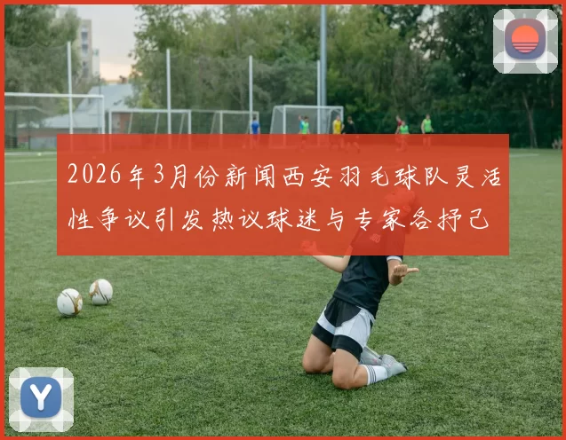 2026年3月份新闻西安羽毛球队灵活性争议引发热议球迷与专家各抒己见