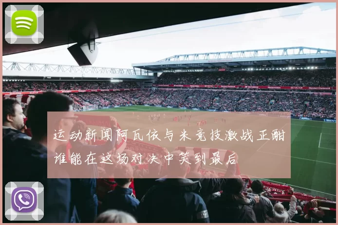 运动新闻阿瓦依与米竞技激战正酣谁能在这场对决中笑到最后