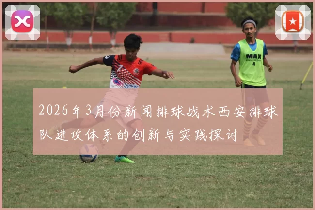 2026年3月份新闻排球战术西安排球队进攻体系的创新与实践探讨