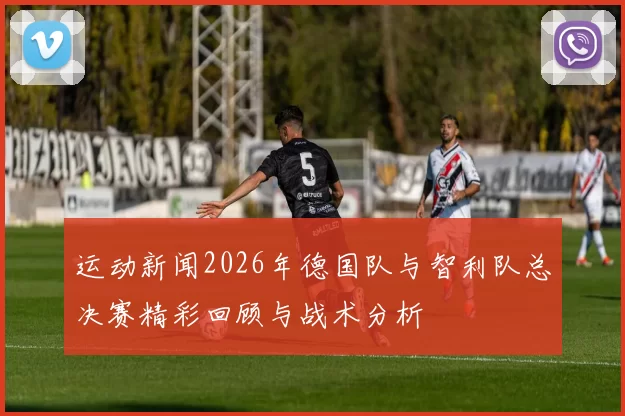 运动新闻2026年德国队与智利队总决赛精彩回顾与战术分析