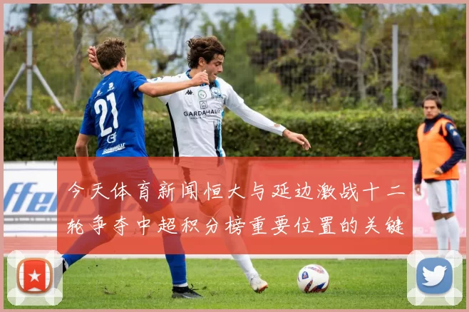 今天体育新闻恒大与延边激战十二轮争夺中超积分榜重要位置的关键之战
